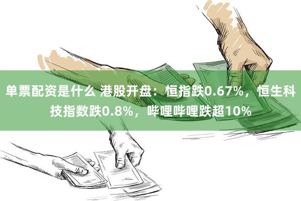 单票配资是什么 港股开盘：恒指跌0.67%，恒生科技指数跌0.8%，哔哩哔哩跌超10%