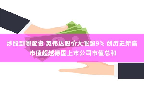 炒股到哪配资 英伟达股价大涨超9% 创历史新高 市值超越德国上市公司市值总和