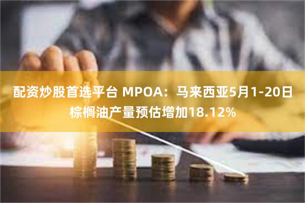 配资炒股首选平台 MPOA：马来西亚5月1-20日棕榈油产量预估增加18.12%