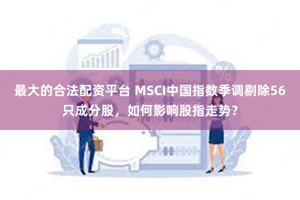 最大的合法配资平台 MSCI中国指数季调剔除56只成分股，如何影响股指走势？