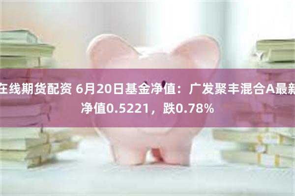 在线期货配资 6月20日基金净值：广发聚丰混合A最新净值0.5221，跌0.78%