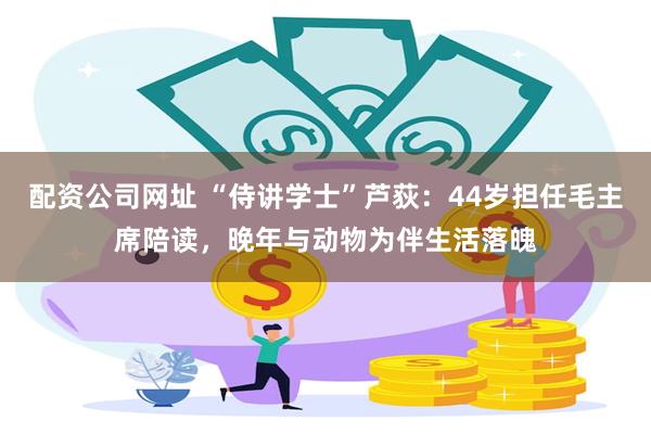 配资公司网址 “侍讲学士”芦荻：44岁担任毛主席陪读，晚年与动物为伴生活落魄