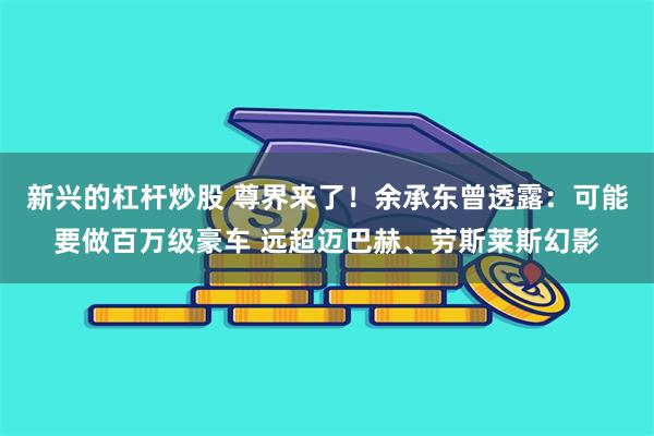 新兴的杠杆炒股 尊界来了！余承东曾透露：可能要做百万级豪车 远超迈巴赫、劳斯莱斯幻影