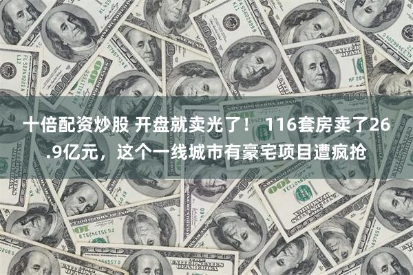 十倍配资炒股 开盘就卖光了！ 116套房卖了26.9亿元，这个一线城市有豪宅项目遭疯抢