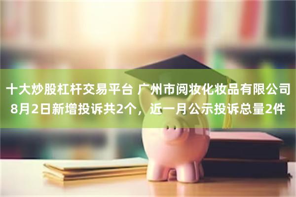 十大炒股杠杆交易平台 广州市阅妆化妆品有限公司8月2日新增投诉共2个，近一月公示投诉总量2件