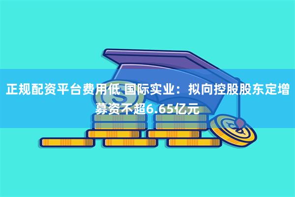 正规配资平台费用低 国际实业：拟向控股股东定增募资不超6.65亿元