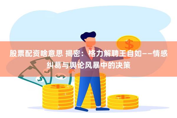 股票配资啥意思 揭密：格力解聘王自如——情感纠葛与舆论风暴中的决策