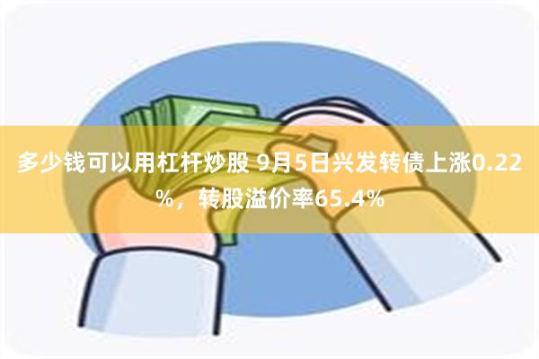 多少钱可以用杠杆炒股 9月5日兴发转债上涨0.22%，转股溢价率65.4%