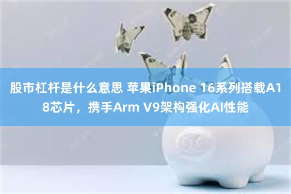 股市杠杆是什么意思 苹果iPhone 16系列搭载A18芯片，携手Arm V9架构强化AI性能