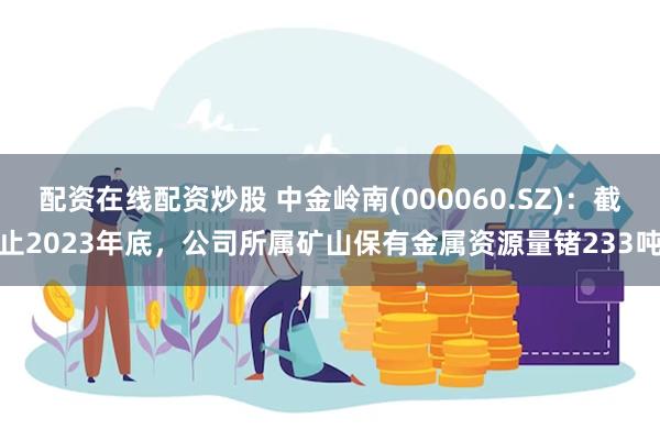 配资在线配资炒股 中金岭南(000060.SZ)：截止2023年底，公司所属矿山保有金属资源量锗233吨