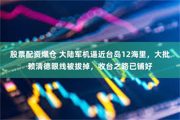 股票配资爆仓 大陆军机逼近台岛12海里，大批赖清德眼线被拔掉，收台之路已铺好