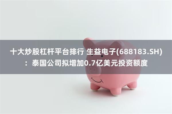 十大炒股杠杆平台排行 生益电子(688183.SH)：泰国公司拟增加0.7亿美元投资额度