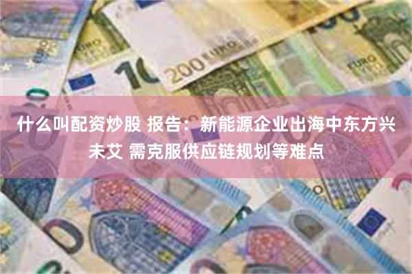 什么叫配资炒股 报告：新能源企业出海中东方兴未艾 需克服供应链规划等难点