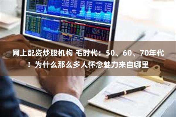 网上配资炒股机构 毛时代：50、60、70年代！为什么那么多人怀念魅力来自哪里