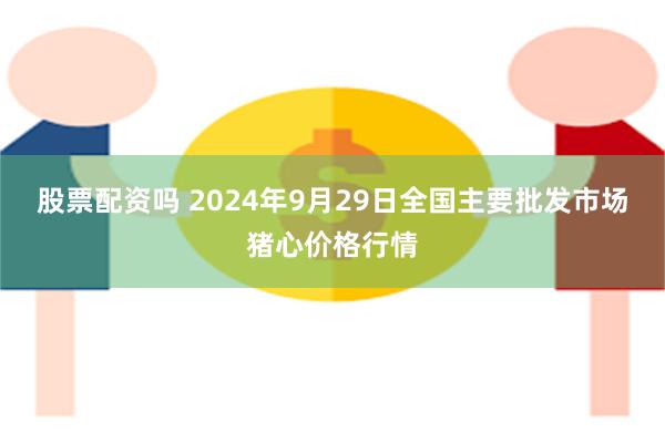 股票配资吗 2024年9月29日全国主要批发市场猪心价格行情