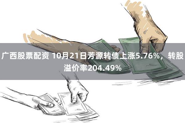 广西股票配资 10月21日芳源转债上涨5.76%，转股溢价率204.49%