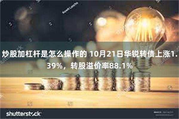 炒股加杠杆是怎么操作的 10月21日华锐转债上涨1.39%，转股溢价率88.1%