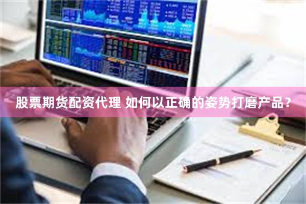 股票期货配资代理 如何以正确的姿势打磨产品？