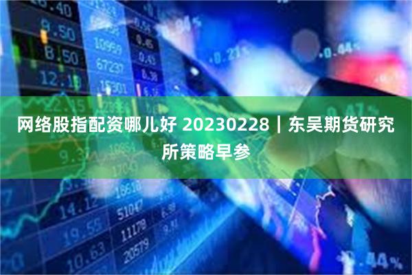 网络股指配资哪儿好 20230228｜东吴期货研究所策略早参