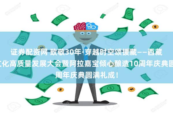 证券配资网 致敬30年·穿越时空颂援藏——西藏青稞酒文化高质量发展大会暨阿拉嘉宝倾心酿造10周年庆典圆满礼成！