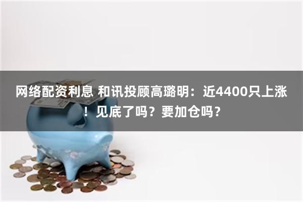 网络配资利息 和讯投顾高璐明：近4400只上涨！见底了吗？要加仓吗？