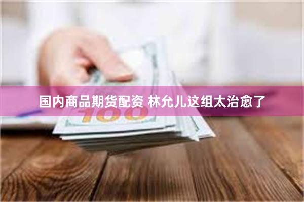 国内商品期货配资 林允儿这组太治愈了