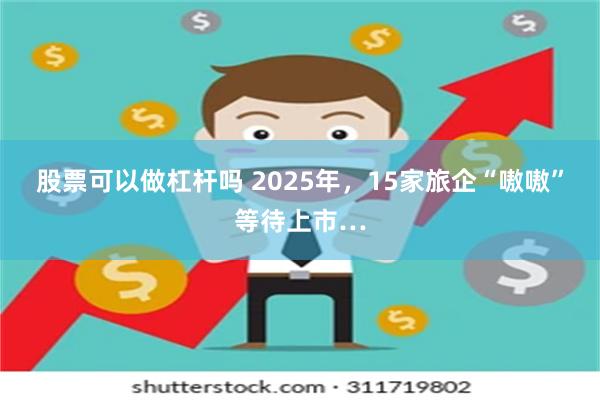 股票可以做杠杆吗 2025年，15家旅企“嗷嗷”等待上市…