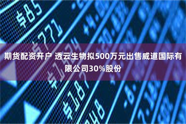 期货配资开户 透云生物拟500万元出售威道国际有限公司30%股份