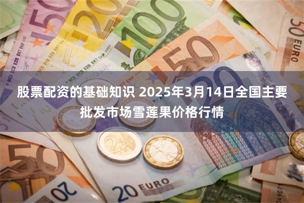 股票配资的基础知识 2025年3月14日全国主要批发市场雪莲果价格行情