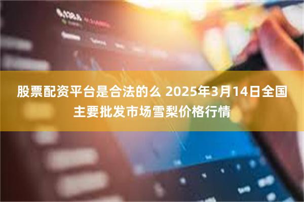 股票配资平台是合法的么 2025年3月14日全国主要批发市场雪梨价格行情