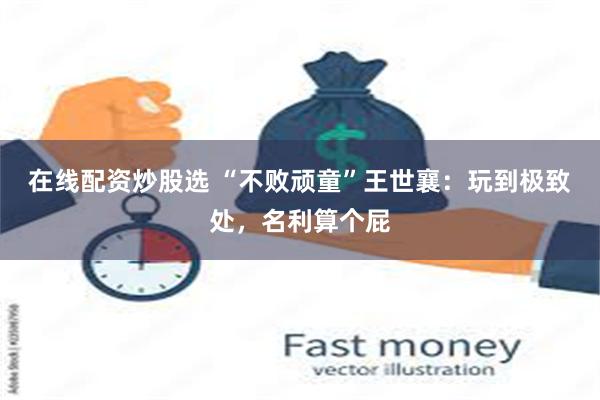 在线配资炒股选 “不败顽童”王世襄：玩到极致处，名利算个屁